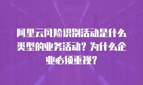 阿里云风险识别活动是什么类型的业务活动？为什么企业必须重视？