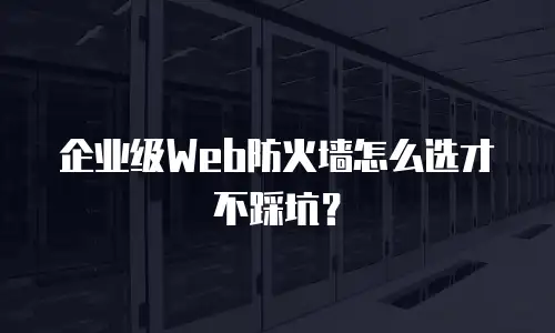 企业级Web防火墙怎么选才不踩坑？