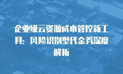 企业级云资源成本管控新工具：风险识别型代金券深度解析