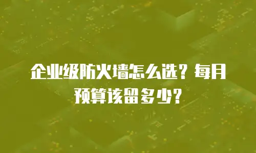 企业级防火墙怎么选？每月预算该留多少？