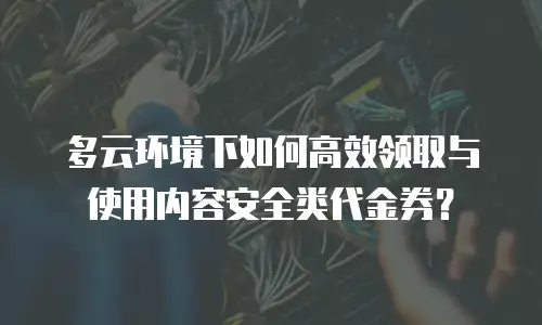 多云环境下如何高效领取与使用内容安全类代金券？