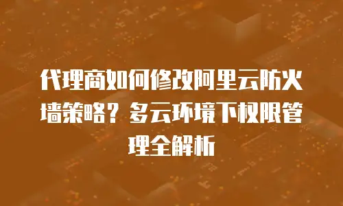 代理商如何修改阿里云防火墙策略？多云环境下权限管理全解析