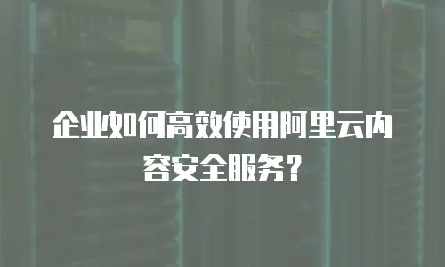 企业如何高效使用阿里云内容安全服务？