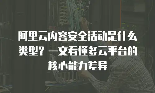阿里云内容安全活动是什么类型？一文看懂多云平台的核心能力差异