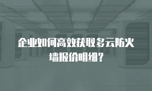 企业如何高效获取多云防火墙报价明细？