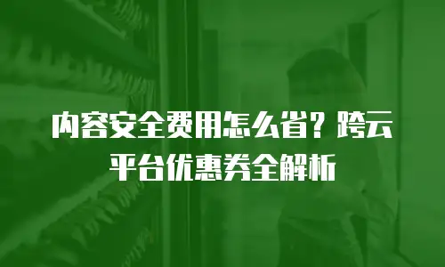 内容安全费用怎么省？跨云平台优惠券全解析