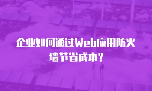 企业如何通过Web应用防火墙节省成本？
