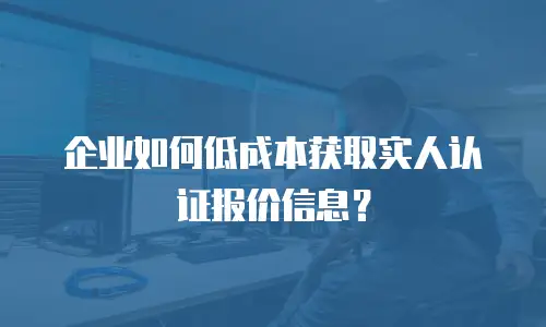 企业如何低成本获取实人认证报价信息？