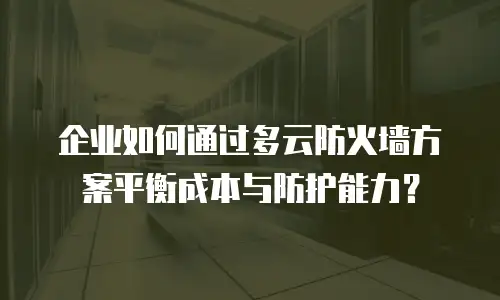 企业如何通过多云防火墙方案平衡成本与防护能力？
