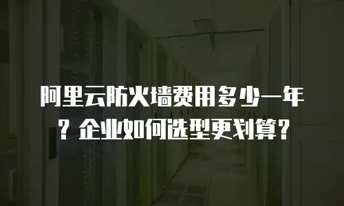 阿里云防火墙费用多少一年？企业如何选型更划算？