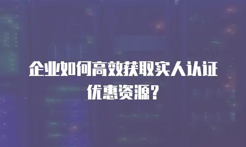 企业如何高效获取实人认证优惠资源？