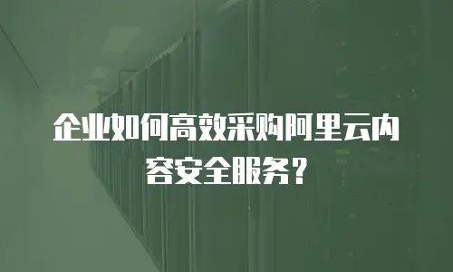 企业如何高效采购阿里云内容安全服务？