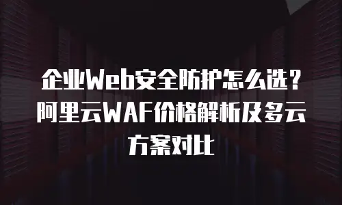 企业Web安全防护怎么选？阿里云WAF价格解析及多云方案对比