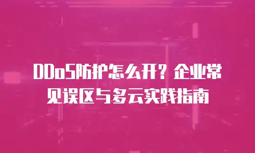 DDoS防护怎么开？企业常见误区与多云实践指南