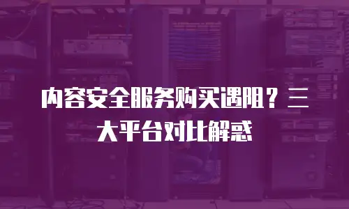 内容安全服务购买遇阻？三大平台对比解惑