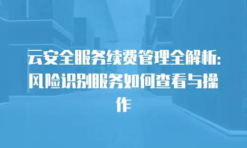 云安全服务续费管理全解析：风险识别服务如何查看与操作