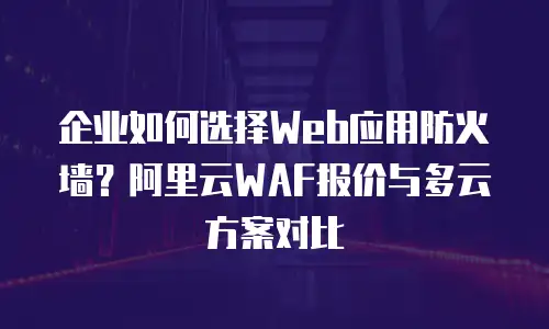 企业如何选择Web应用防火墙？阿里云WAF报价与多云方案对比