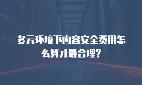 多云环境下内容安全费用怎么算才最合理？