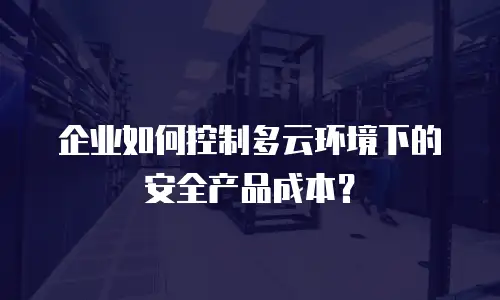 企业如何控制多云环境下的安全产品成本？