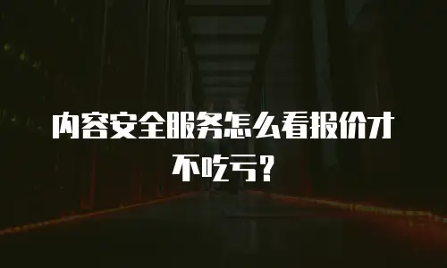 内容安全服务怎么看报价才不吃亏？