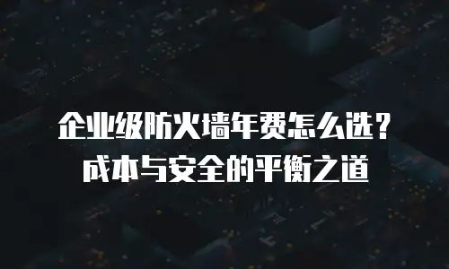 企业级防火墙年费怎么选？成本与安全的平衡之道