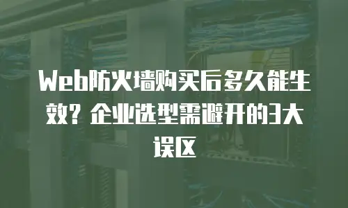 Web防火墙购买后多久能生效？企业选型需避开的3大误区