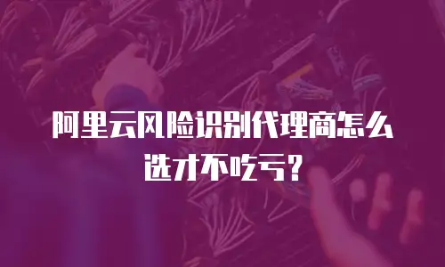 阿里云风险识别代理商怎么选才不吃亏？
