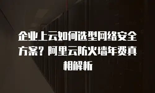企业上云如何选型网络安全方案？阿里云防火墙年费真相解析