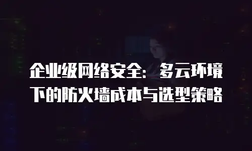 企业级网络安全：多云环境下的防火墙成本与选型策略