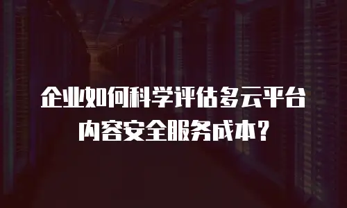 企业如何科学评估多云平台内容安全服务成本？