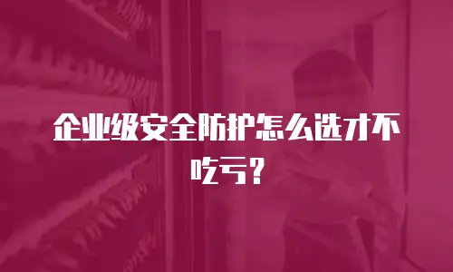 企业级安全防护怎么选才不吃亏？