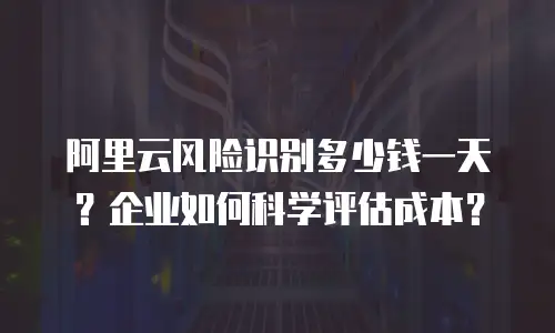 阿里云风险识别多少钱一天？企业如何科学评估成本？