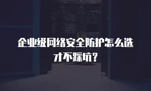 企业级网络安全防护怎么选才不踩坑？