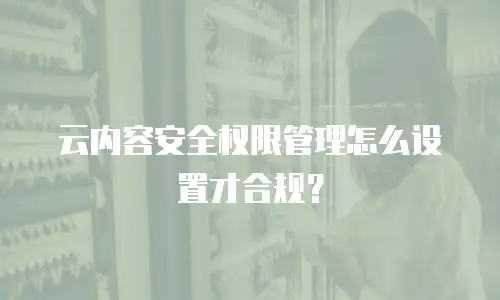 云内容安全权限管理怎么设置才合规？