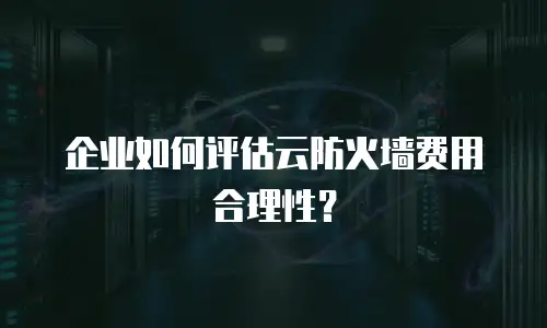 企业如何评估云防火墙费用合理性？