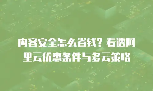 内容安全怎么省钱？看透阿里云优惠条件与多云策略