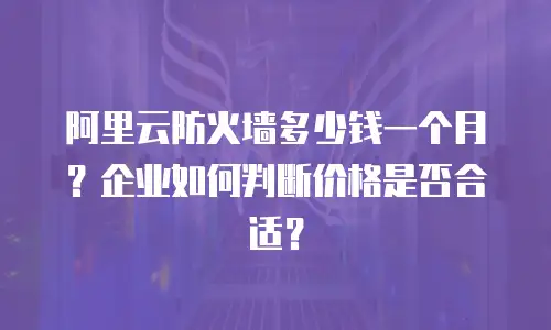 阿里云防火墙多少钱一个月？企业如何判断价格是否合适？