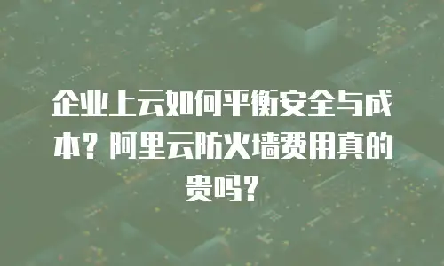 企业上云如何平衡安全与成本？阿里云防火墙费用真的贵吗？