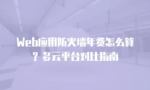 Web应用防火墙年费怎么算？多云平台对比指南