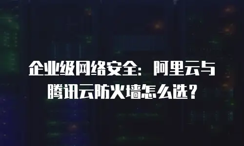 企业级网络安全：阿里云与腾讯云防火墙怎么选？