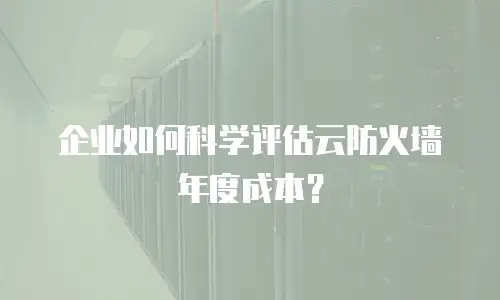 企业如何科学评估云防火墙年度成本？