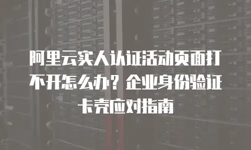 阿里云实人认证活动页面打不开怎么办？企业身份验证卡壳应对指南