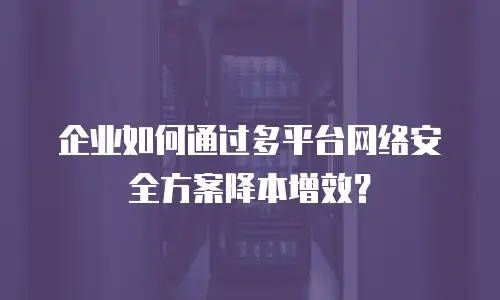 企业如何通过多平台网络安全方案降本增效？