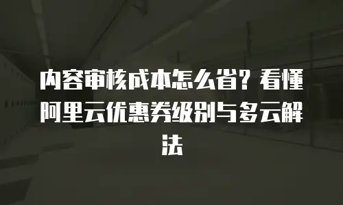 内容审核成本怎么省？看懂阿里云优惠券级别与多云解法