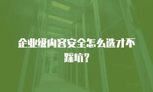 企业级内容安全怎么选才不踩坑？