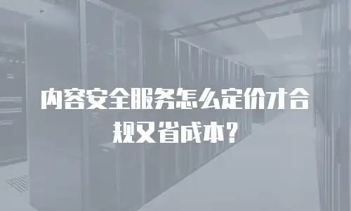 内容安全服务怎么定价才合规又省成本？