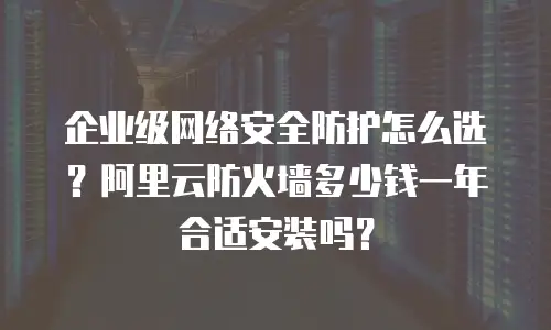 企业级网络安全防护怎么选？阿里云防火墙多少钱一年合适安装吗？