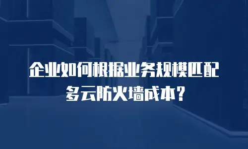 企业如何根据业务规模匹配多云防火墙成本？