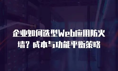 企业如何选型Web应用防火墙？成本与功能平衡策略