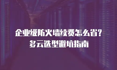 企业级防火墙续费怎么省？多云选型避坑指南